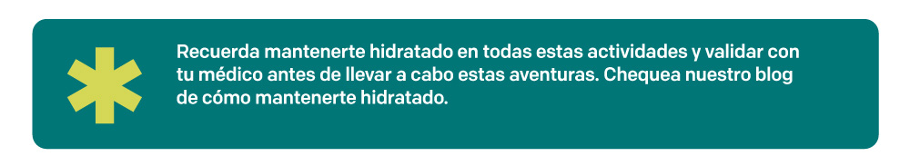 Recuerda mantenerte hidratado en todas estas actividades y validar con tu médico antes de llevar a cabo estas aventuras. Chequea nuestro blog de cómo mantenerte hidratado.